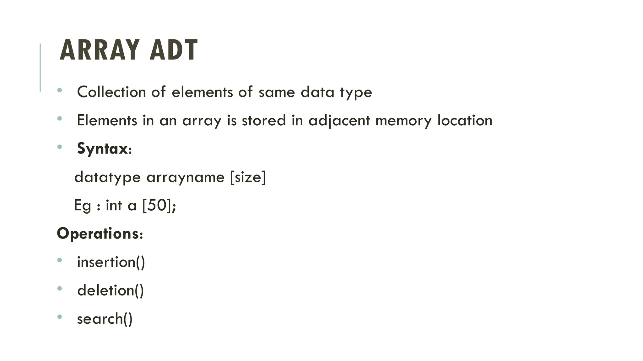 ARRAY ADT
• Collection of elements of same data type
• Elements in an array is stored in adjacent memory location
• Syntax:
datatype arrayname [size]
Eg : int a [50];
Operations:
• insertion()
• deletion()
• search()
 