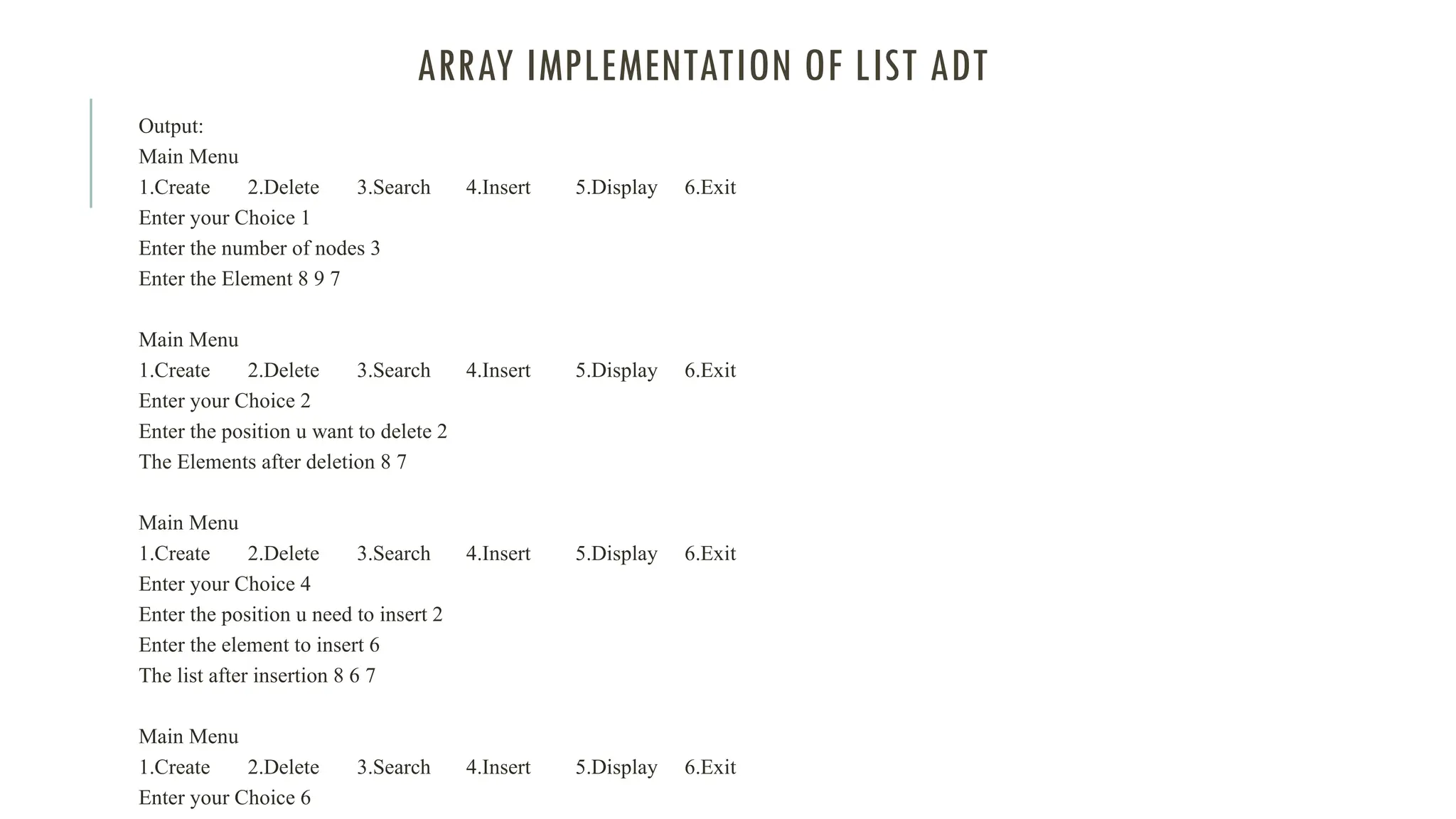 ARRAY IMPLEMENTATION OF LIST ADT
Output:
Main Menu
1.Create 2.Delete 3.Search 4.Insert 5.Display 6.Exit
Enter your Choice 1
Enter the number of nodes 3
Enter the Element 8 9 7
Main Menu
1.Create 2.Delete 3.Search 4.Insert 5.Display 6.Exit
Enter your Choice 2
Enter the position u want to delete 2
The Elements after deletion 8 7
Main Menu
1.Create 2.Delete 3.Search 4.Insert 5.Display 6.Exit
Enter your Choice 4
Enter the position u need to insert 2
Enter the element to insert 6
The list after insertion 8 6 7
Main Menu
1.Create 2.Delete 3.Search 4.Insert 5.Display 6.Exit
Enter your Choice 6
 