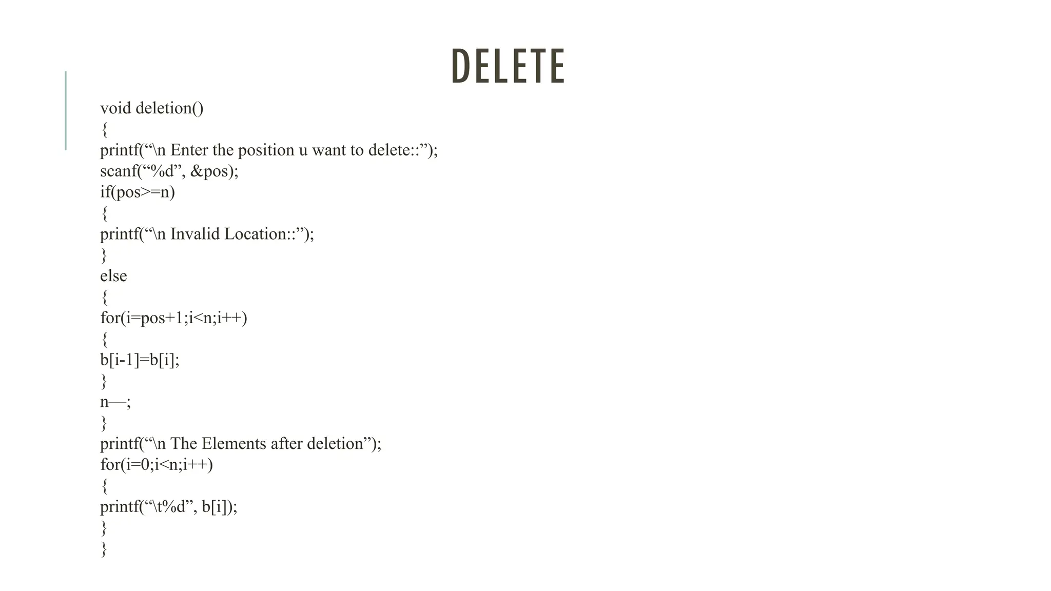 DELETE
void deletion()
{
printf(“n Enter the position u want to delete::”);
scanf(“%d”, &pos);
if(pos>=n)
{
printf(“n Invalid Location::”);
}
else
{
for(i=pos+1;i<n;i++)
{
b[i-1]=b[i];
}
n—;
}
printf(“n The Elements after deletion”);
for(i=0;i<n;i++)
{
printf(“t%d”, b[i]);
}
}
 