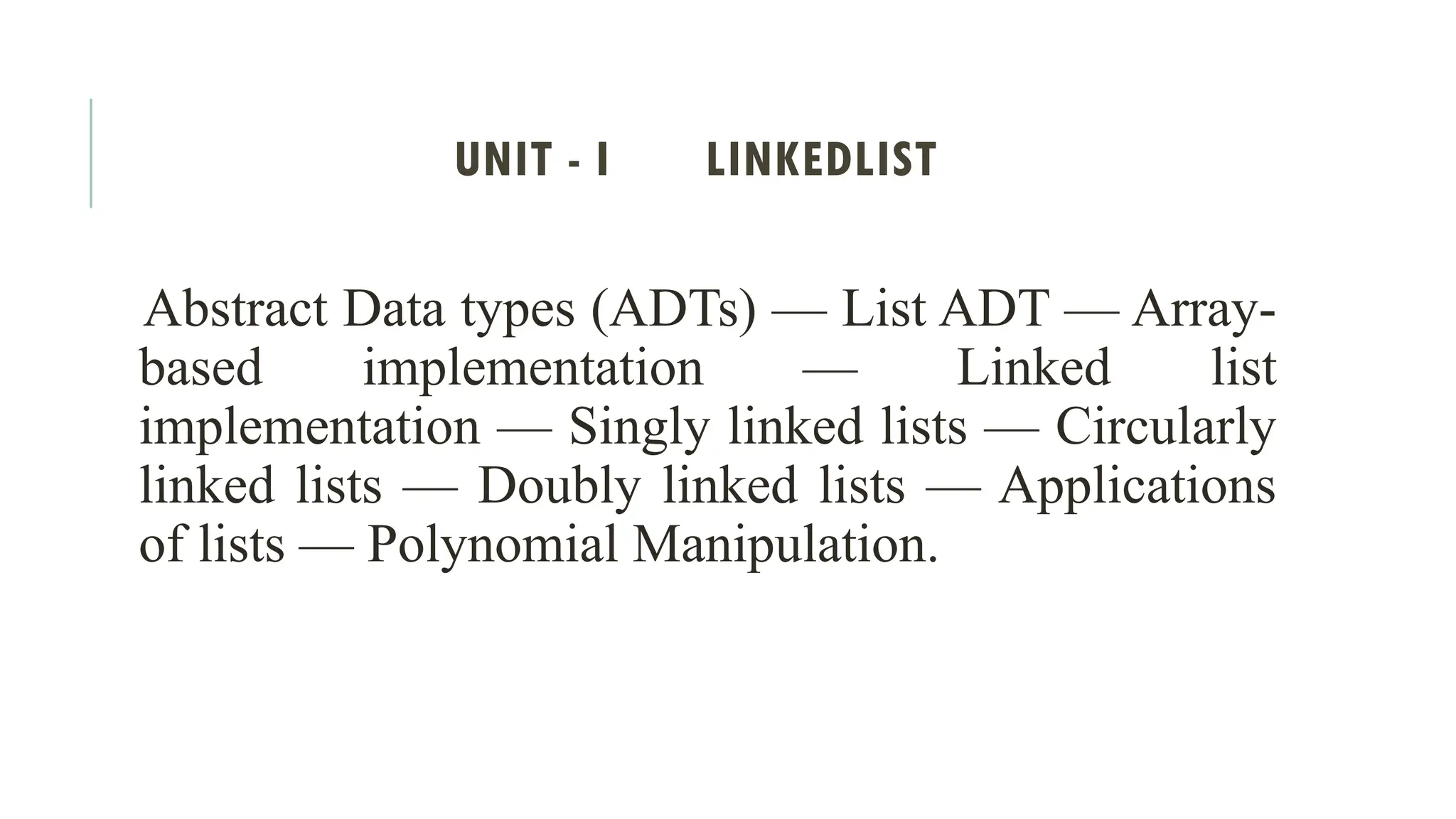 UNIT - I LINKEDLIST
Abstract Data types (ADTs) — List ADT — Array-
based implementation — Linked list
implementation — Singly linked lists — Circularly
linked lists — Doubly linked lists — Applications
of lists — Polynomial Manipulation.
 