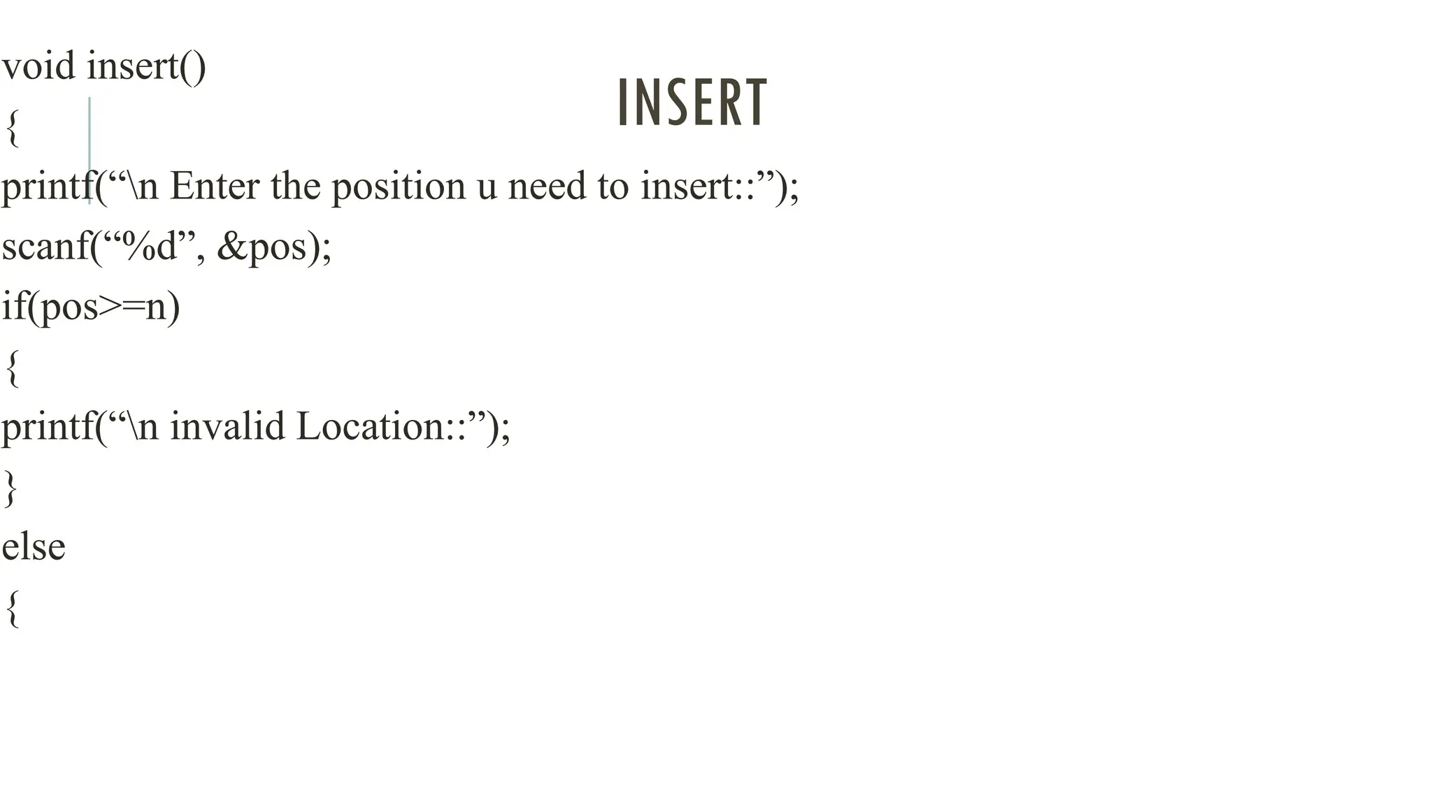 INSERT
void insert()
{
printf(“n Enter the position u need to insert::”);
scanf(“%d”, &pos);
if(pos>=n)
{
printf(“n invalid Location::”);
}
else
{
 
