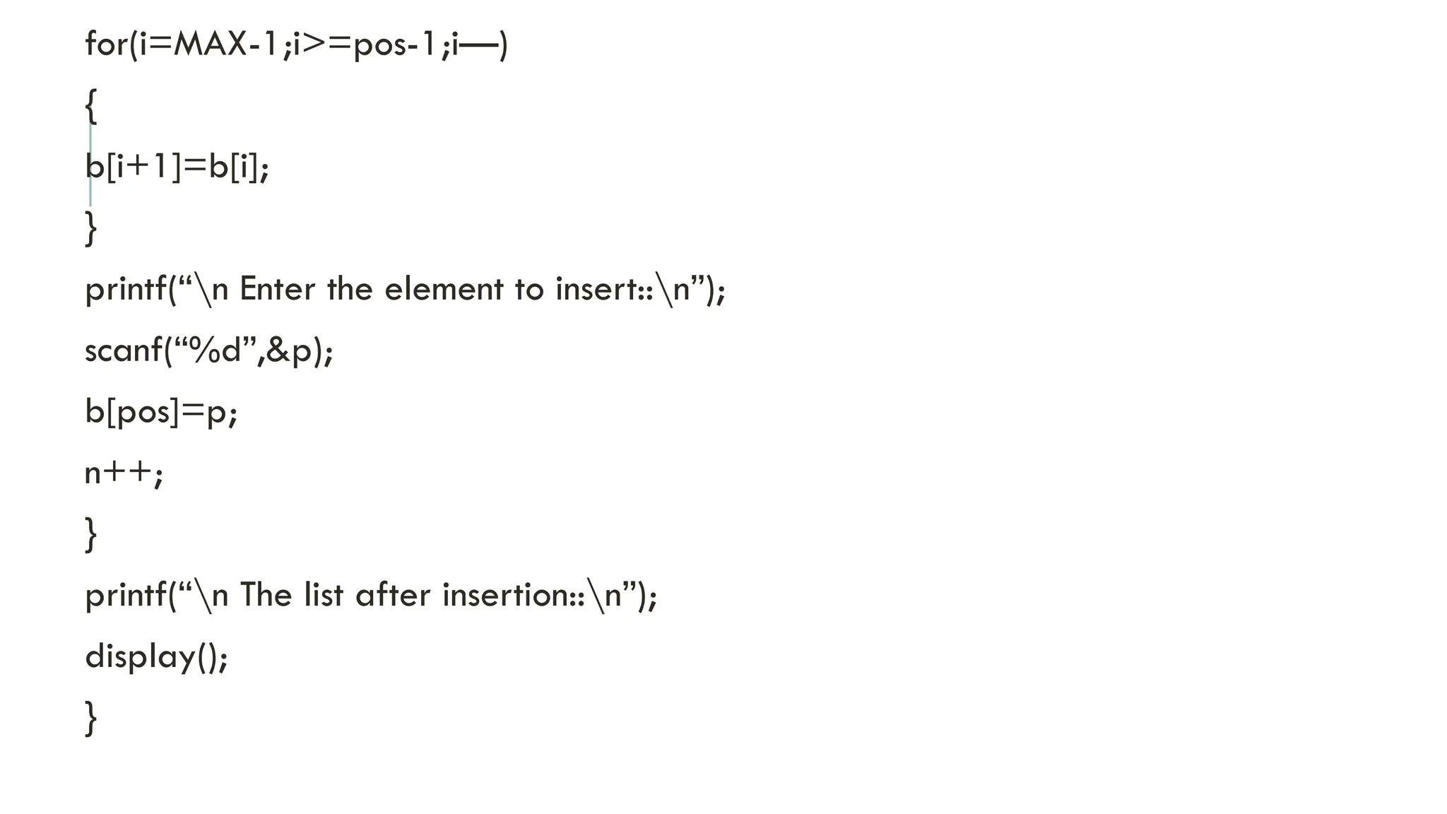 for(i=MAX-1;i>=pos-1;i—)
{
b[i+1]=b[i];
}
printf(“n Enter the element to insert::n”);
scanf(“%d”,&p);
b[pos]=p;
n++;
}
printf(“n The list after insertion::n”);
display();
}
 