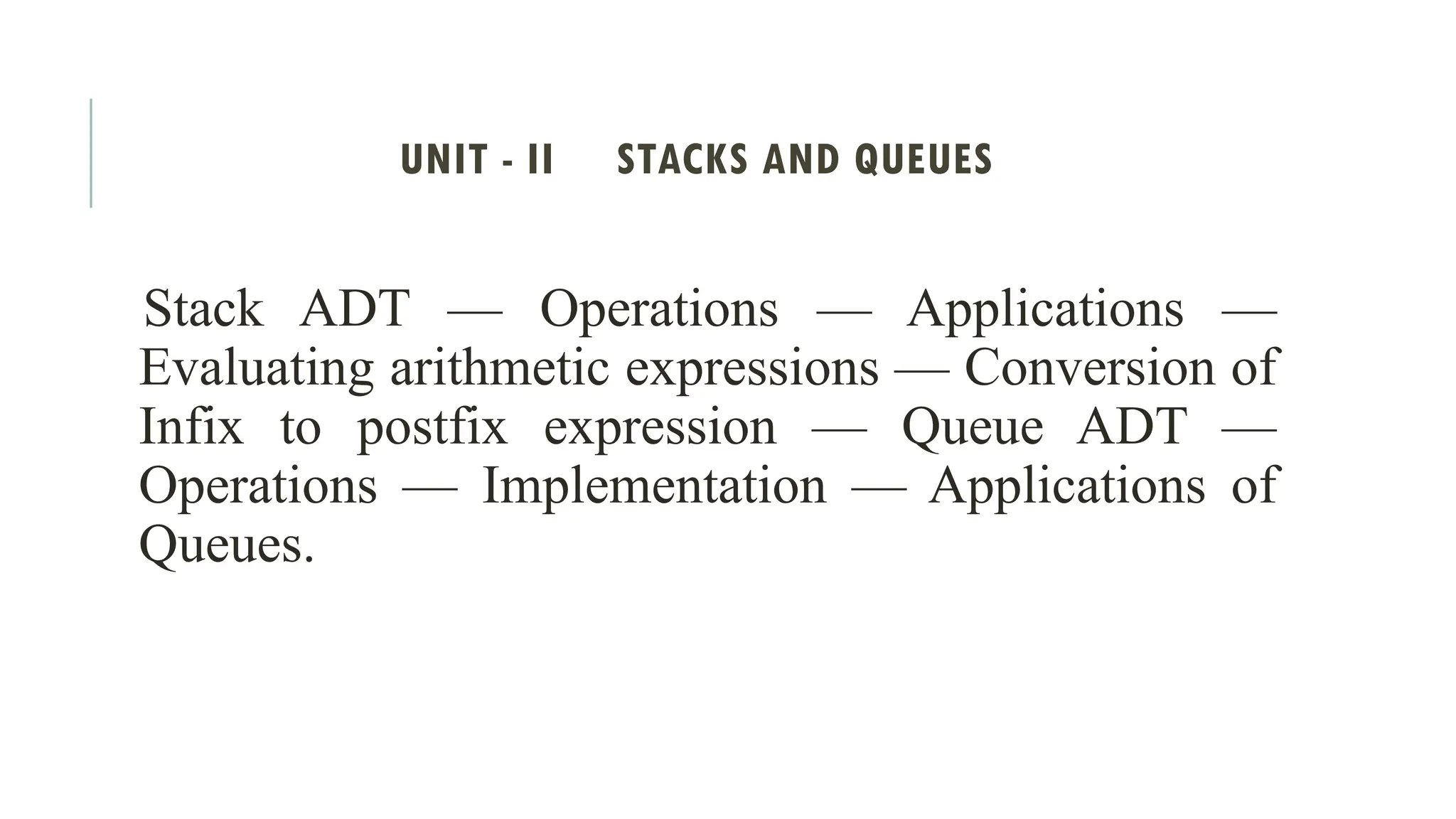 UNIT - II STACKS AND QUEUES
Stack ADT — Operations — Applications —
Evaluating arithmetic expressions — Conversion of
Infix to postfix expression — Queue ADT —
Operations — Implementation — Applications of
Queues.
 