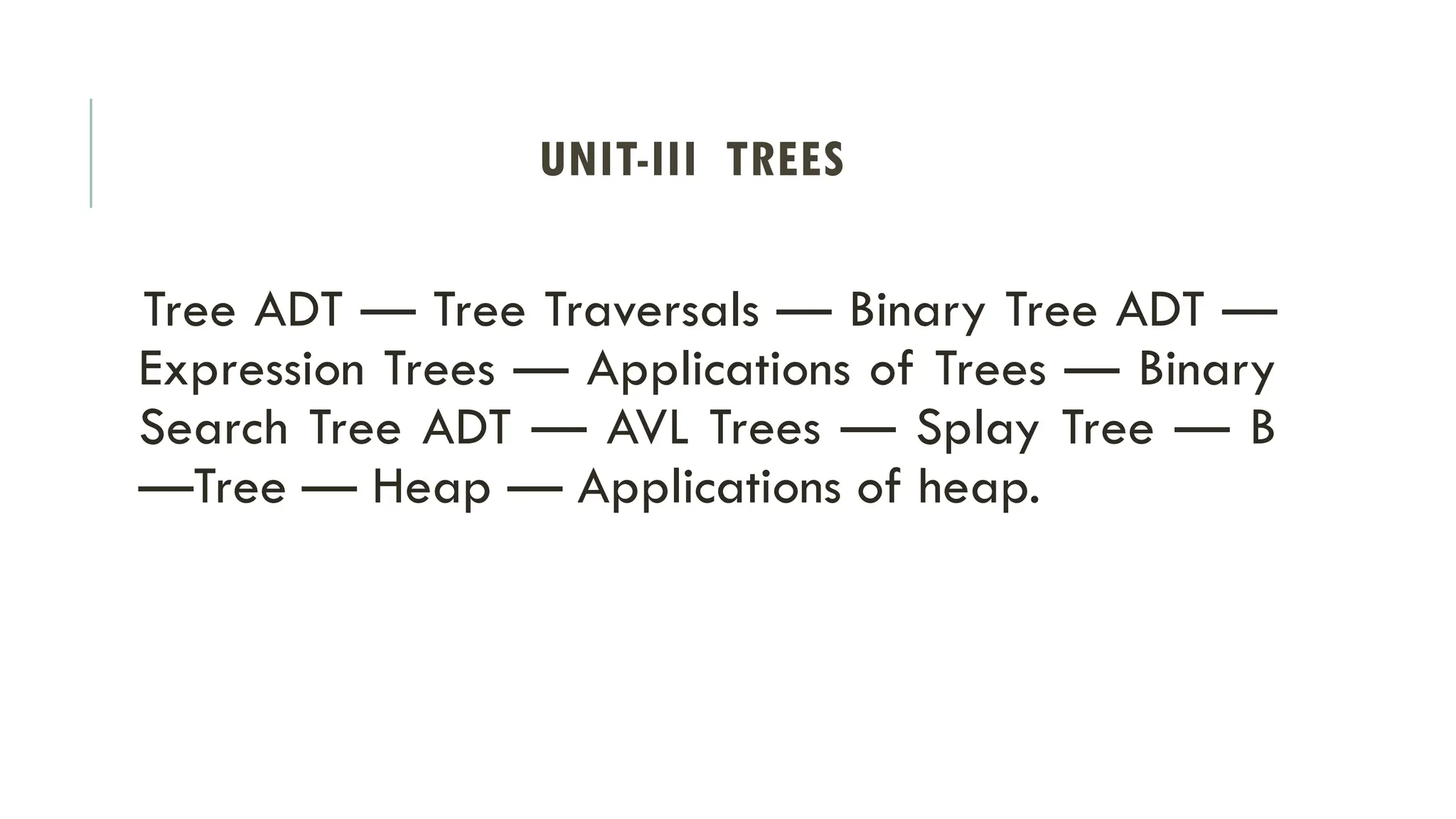 UNIT-III TREES
Tree ADT — Tree Traversals — Binary Tree ADT —
Expression Trees — Applications of Trees — Binary
Search Tree ADT — AVL Trees — Splay Tree — B
—Tree — Heap — Applications of heap.
 