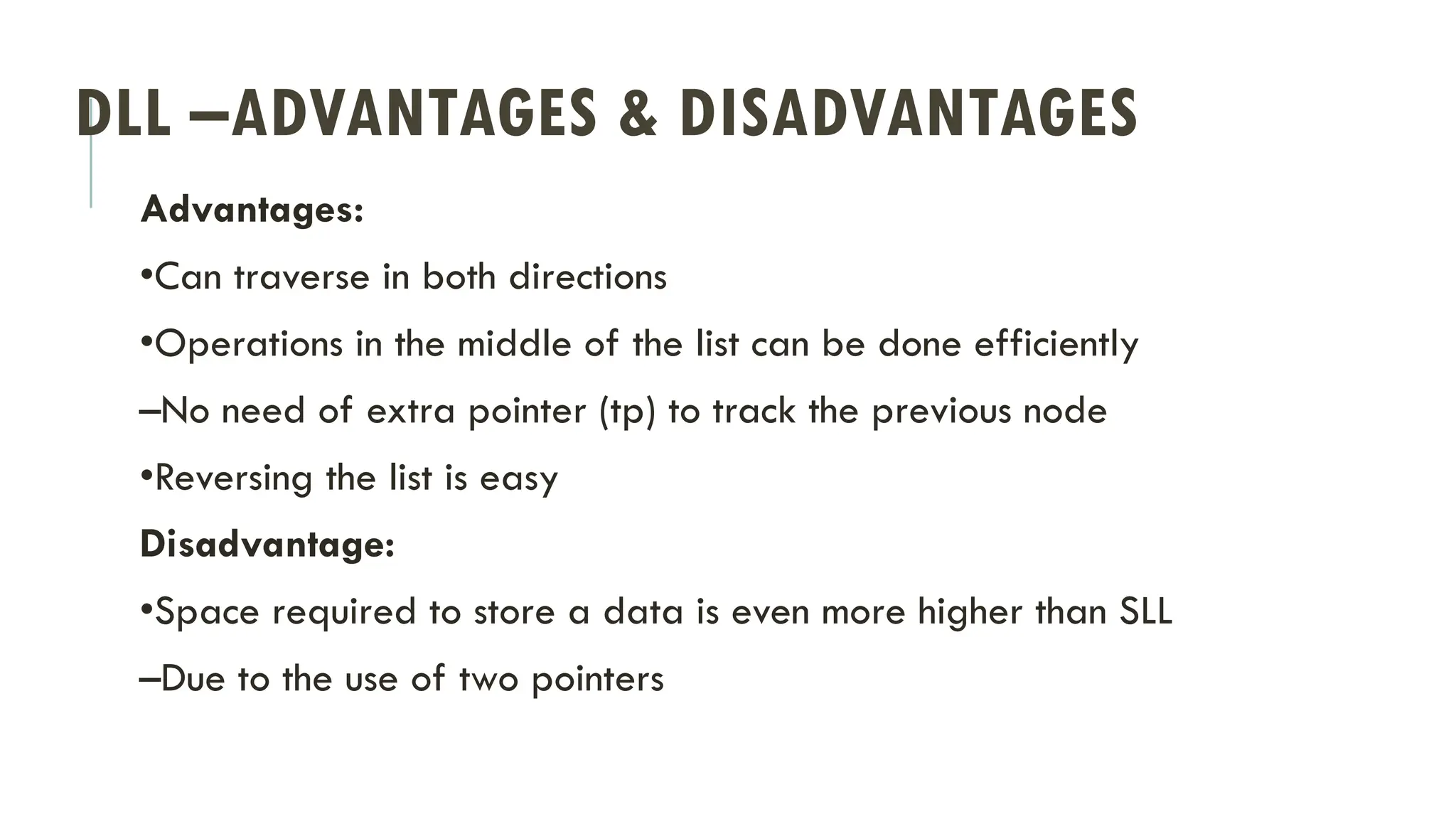 DLL –ADVANTAGES & DISADVANTAGES
Advantages:
•Can traverse in both directions
•Operations in the middle of the list can be done efficiently
–No need of extra pointer (tp) to track the previous node
•Reversing the list is easy
Disadvantage:
•Space required to store a data is even more higher than SLL
–Due to the use of two pointers
 