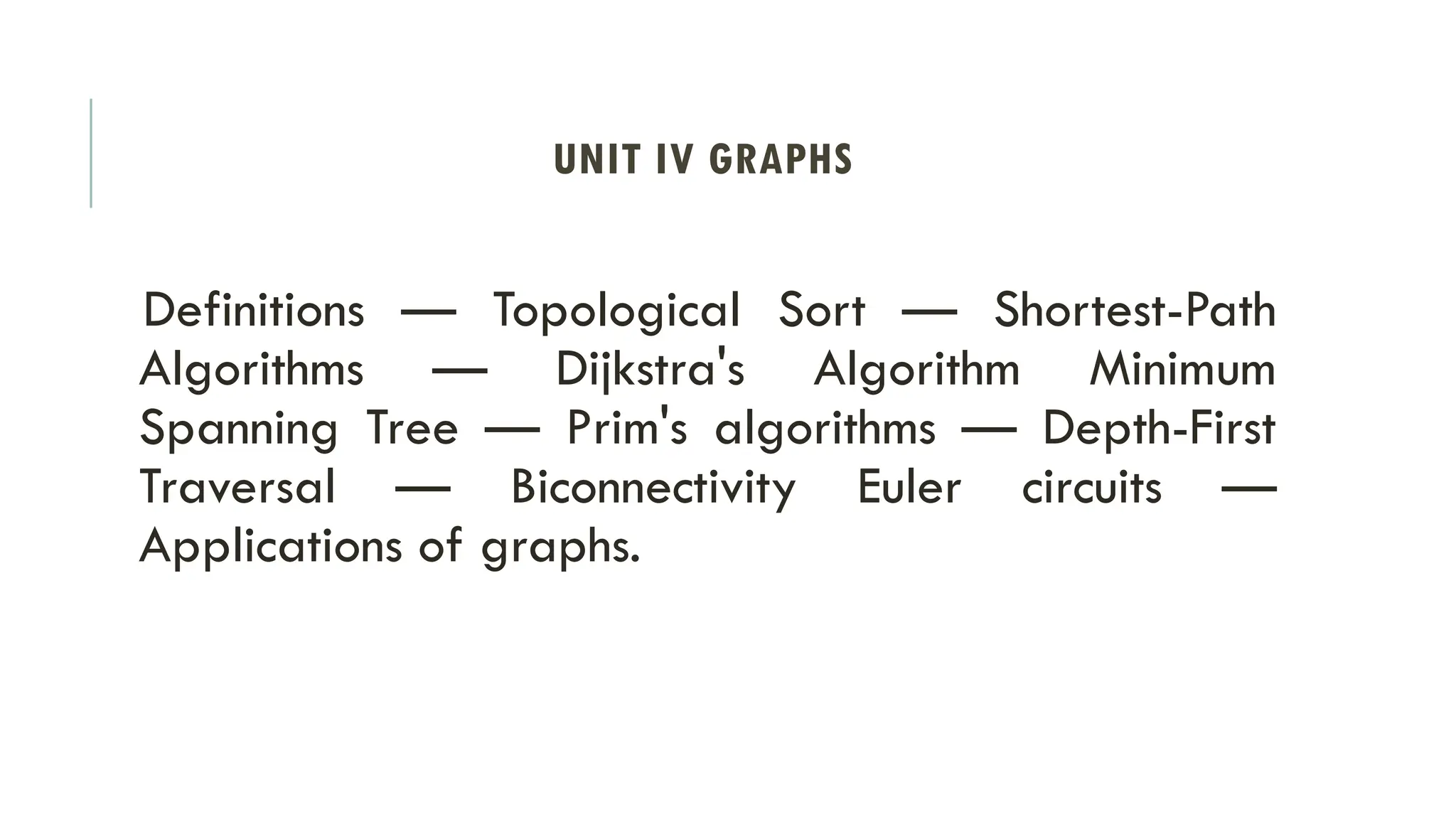 UNIT IV GRAPHS
Definitions — Topological Sort — Shortest-Path
Algorithms — Dijkstra's Algorithm Minimum
Spanning Tree — Prim's algorithms — Depth-First
Traversal — Biconnectivity Euler circuits —
Applications of graphs.
 