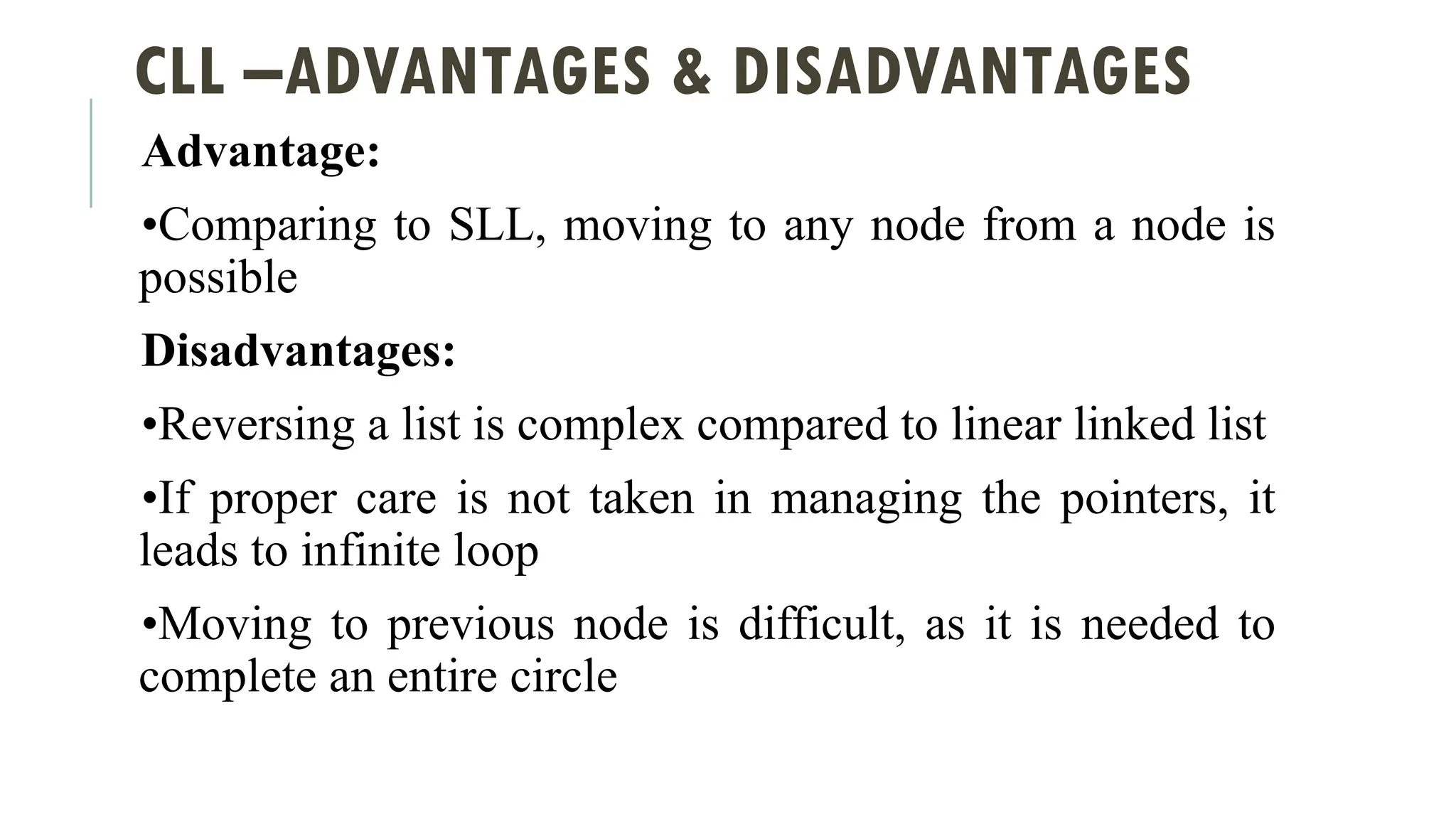 CLL –ADVANTAGES & DISADVANTAGES
Advantage:
•Comparing to SLL, moving to any node from a node is
possible
Disadvantages:
•Reversing a list is complex compared to linear linked list
•If proper care is not taken in managing the pointers, it
leads to infinite loop
•Moving to previous node is difficult, as it is needed to
complete an entire circle
 