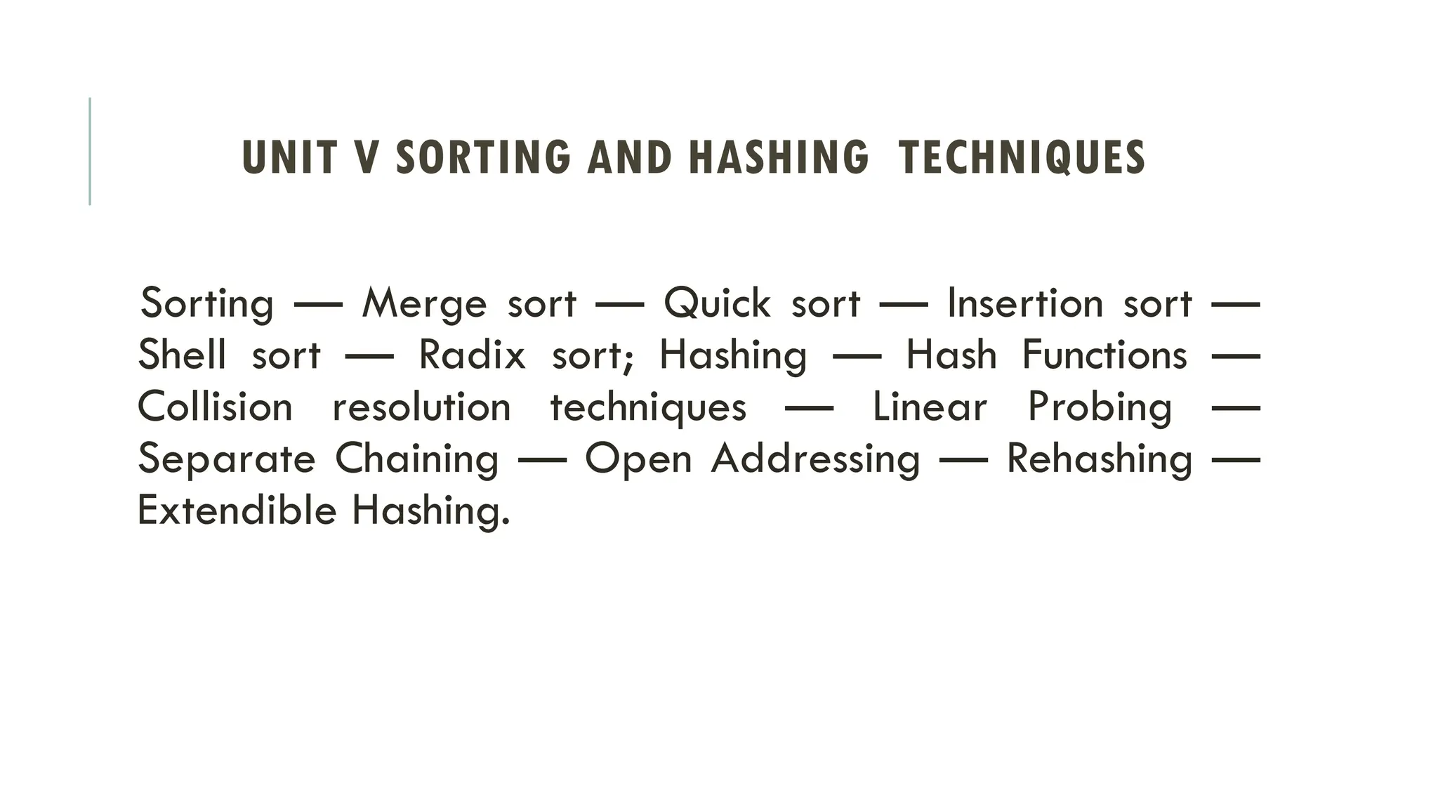 UNIT V SORTING AND HASHING TECHNIQUES
Sorting — Merge sort — Quick sort — Insertion sort —
Shell sort — Radix sort; Hashing — Hash Functions —
Collision resolution techniques — Linear Probing —
Separate Chaining — Open Addressing — Rehashing —
Extendible Hashing.
 
