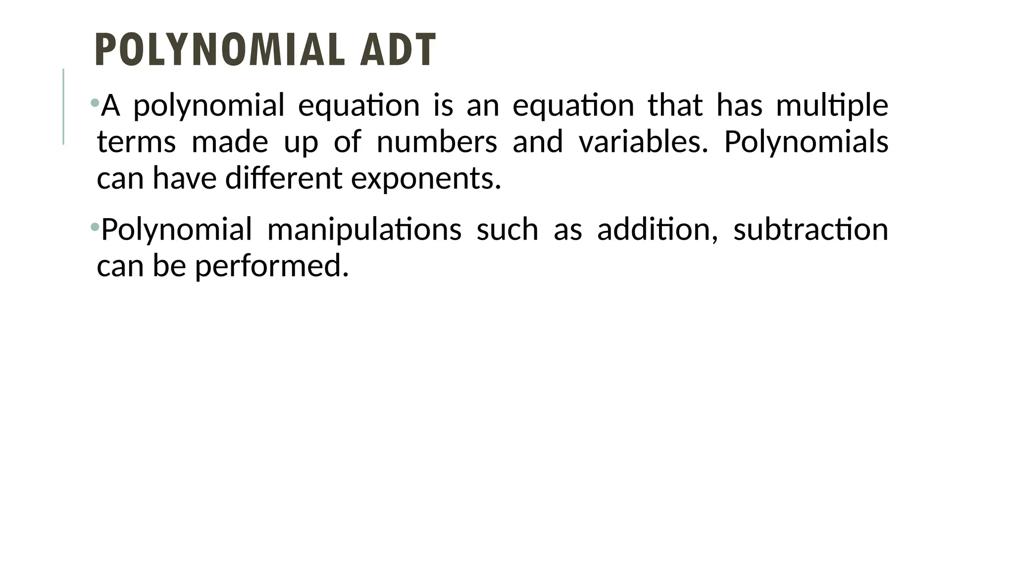 POLYNOMIAL ADT
•A polynomial equation is an equation that has multiple
terms made up of numbers and variables. Polynomials
can have different exponents.
•Polynomial manipulations such as addition, subtraction
can be performed.
 