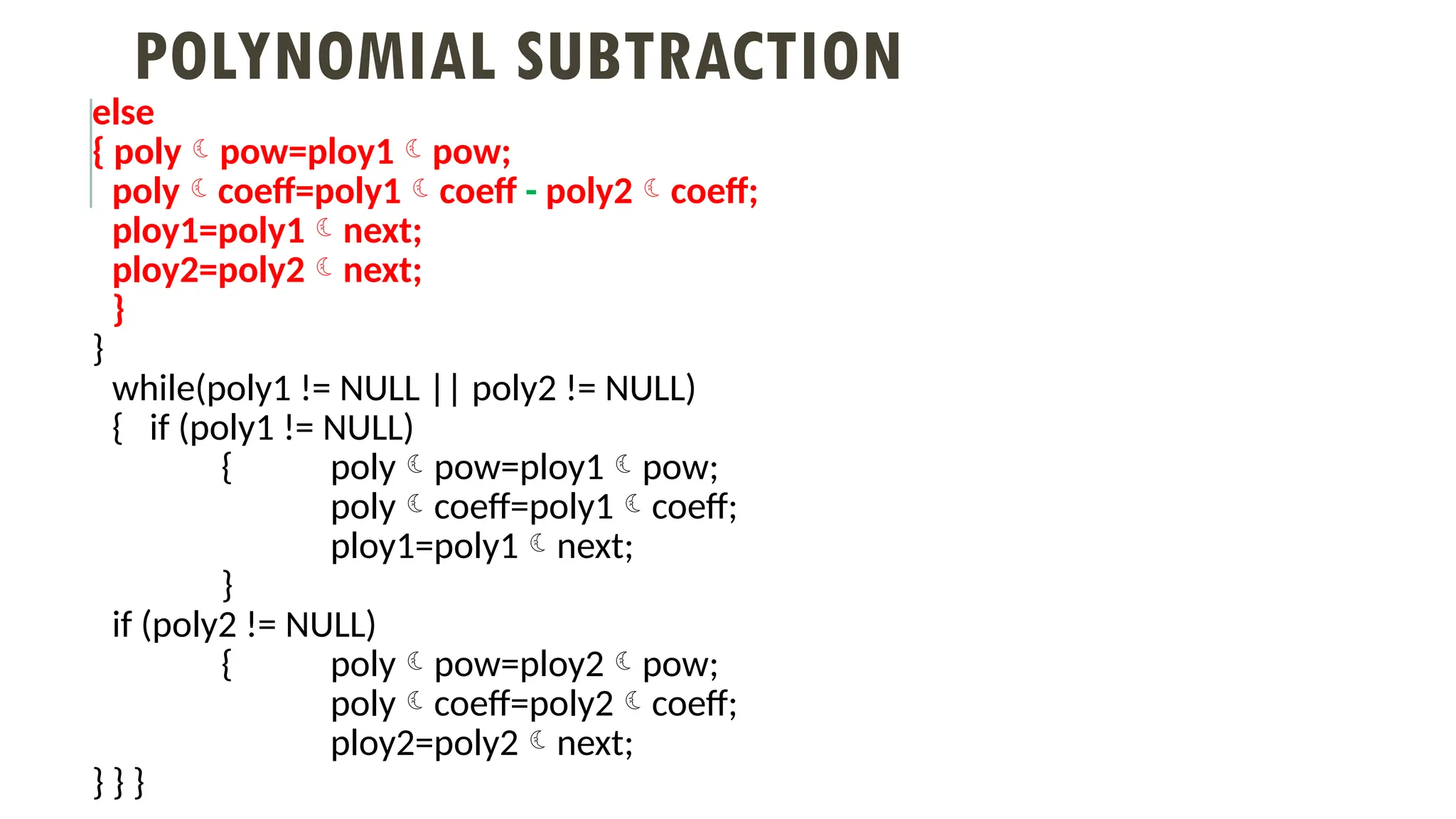 POLYNOMIAL SUBTRACTION
else
{ polypow=ploy1pow;
polycoeff=poly1coeff - poly2coeff;
ploy1=poly1next;
ploy2=poly2next;
}
}
while(poly1 != NULL || poly2 != NULL)
{ if (poly1 != NULL)
{ polypow=ploy1pow;
polycoeff=poly1coeff;
ploy1=poly1next;
}
if (poly2 != NULL)
{ polypow=ploy2pow;
polycoeff=poly2coeff;
ploy2=poly2next;
} } }
 
