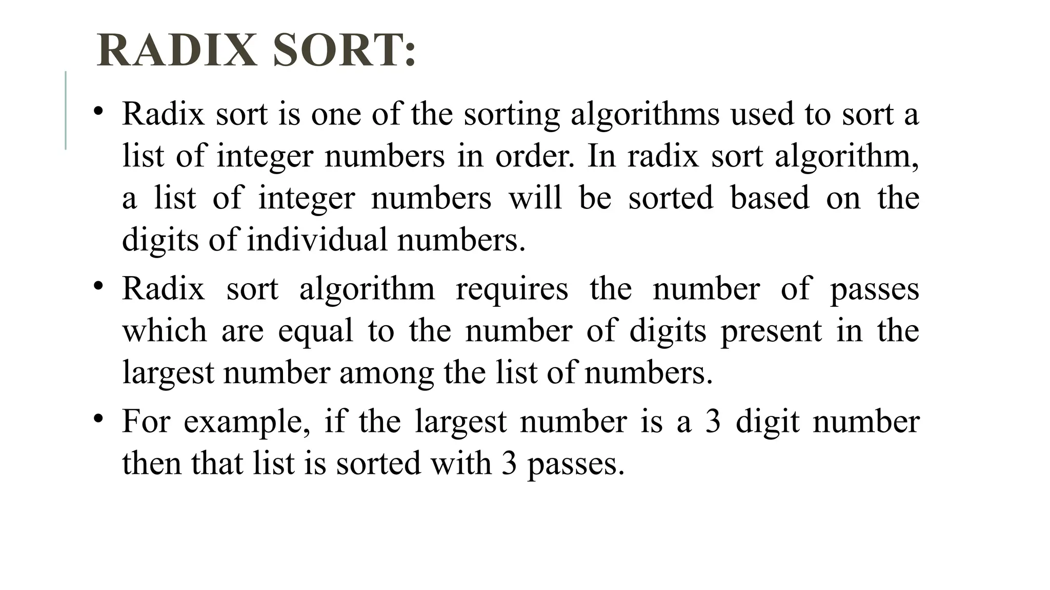 RADIX SORT:
• Radix sort is one of the sorting algorithms used to sort a
list of integer numbers in order. In radix sort algorithm,
a list of integer numbers will be sorted based on the
digits of individual numbers.
• Radix sort algorithm requires the number of passes
which are equal to the number of digits present in the
largest number among the list of numbers.
• For example, if the largest number is a 3 digit number
then that list is sorted with 3 passes.
 