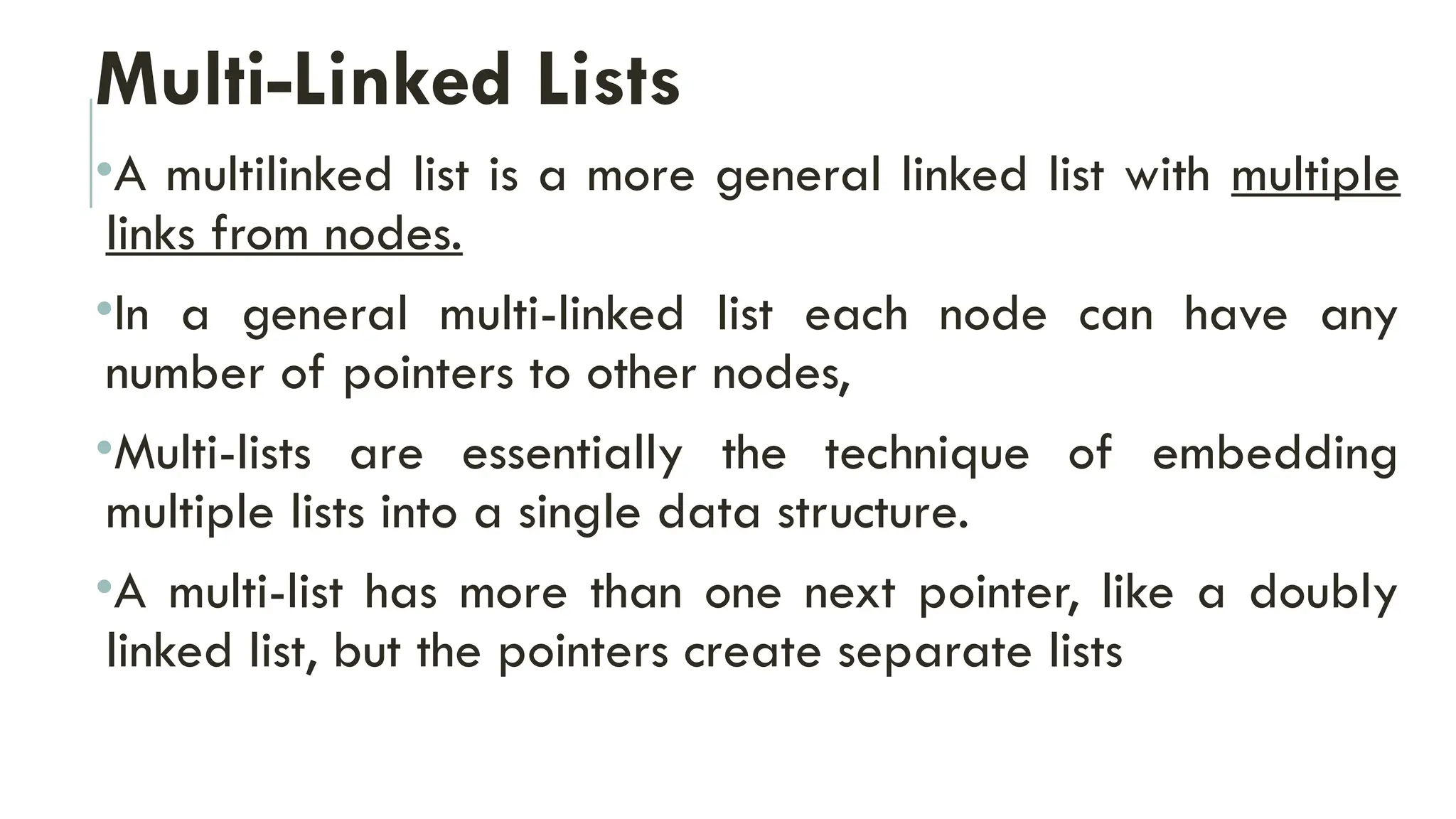 Multi-Linked Lists
•A multilinked list is a more general linked list with multiple
links from nodes.
•In a general multi-linked list each node can have any
number of pointers to other nodes,
•Multi-lists are essentially the technique of embedding
multiple lists into a single data structure.
•A multi-list has more than one next pointer, like a doubly
linked list, but the pointers create separate lists
 