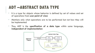 ADT –ABSTRACT DATA TYPE
• It is a type for objects whose behavior is defined by set of values and set
of operations from user point of view
• Mentions only what operations are to be performed but not how they will
be implemented
• Thus, ADT is the specification of a data type within some language,
independent of implementation
 