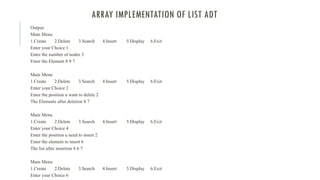 ARRAY IMPLEMENTATION OF LIST ADT
Output:
Main Menu
1.Create 2.Delete 3.Search 4.Insert 5.Display 6.Exit
Enter your Choice 1
Enter the number of nodes 3
Enter the Element 8 9 7
Main Menu
1.Create 2.Delete 3.Search 4.Insert 5.Display 6.Exit
Enter your Choice 2
Enter the position u want to delete 2
The Elements after deletion 8 7
Main Menu
1.Create 2.Delete 3.Search 4.Insert 5.Display 6.Exit
Enter your Choice 4
Enter the position u need to insert 2
Enter the element to insert 6
The list after insertion 8 6 7
Main Menu
1.Create 2.Delete 3.Search 4.Insert 5.Display 6.Exit
Enter your Choice 6
 