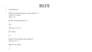DELETE
void deletion()
{
printf(“n Enter the position u want to delete::”);
scanf(“%d”, &pos);
if(pos>=n)
{
printf(“n Invalid Location::”);
}
else
{
for(i=pos+1;i<n;i++)
{
b[i-1]=b[i];
}
n—;
}
printf(“n The Elements after deletion”);
for(i=0;i<n;i++)
{
printf(“t%d”, b[i]);
}
}
 