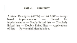 UNIT - I LINKEDLIST
Abstract Data types (ADTs) — List ADT — Array-
based implementation — Linked list
implementation — Singly linked lists — Circularly
linked lists — Doubly linked lists — Applications
of lists — Polynomial Manipulation.
 