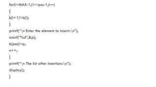 for(i=MAX-1;i>=pos-1;i—)
{
b[i+1]=b[i];
}
printf(“n Enter the element to insert::n”);
scanf(“%d”,&p);
b[pos]=p;
n++;
}
printf(“n The list after insertion::n”);
display();
}
 