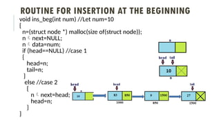 ROUTINE FOR INSERTION AT THE BEGINNING
void ins_beg(int num) //Let num=10
{
n=(struct node *) malloc(size of(struct node));
nnext=NULL;
ndata=num;
if (head==NULL) //case 1
{
head=n;
tail=n;
}
else //case 2
{
nnext=head;
head=n;
}
}
 