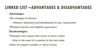 LINKED LIST –ADVANTAGES & DISADVANTAGES
Advantages:
•No wastage of memory
–Memory allocated and deallocated as per requirement
•Efficient insertion and deletion operations
Disadvantages:
•Occupies more space than array to store a data
–Due to the need of a pointer to the next node
•Does not support random or direct access
 