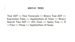 UNIT-III TREES
Tree ADT — Tree Traversals — Binary Tree ADT —
Expression Trees — Applications of Trees — Binary
Search Tree ADT — AVL Trees — Splay Tree — B
—Tree — Heap — Applications of heap.
 