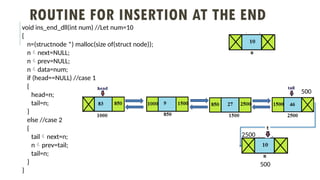 ROUTINE FOR INSERTION AT THE END
void ins_end_dll(int num) //Let num=10
{
n=(structnode *) malloc(size of(struct node));
nnext=NULL;
nprev=NULL;
ndata=num;
if (head==NULL) //case 1
{
head=n;
tail=n;
}
else //case 2
{
tailnext=n;
nprev=tail;
tail=n;
}
}
500
500
2500
 
