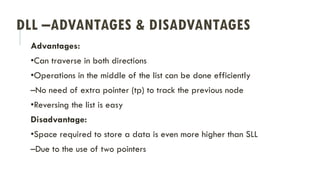 DLL –ADVANTAGES & DISADVANTAGES
Advantages:
•Can traverse in both directions
•Operations in the middle of the list can be done efficiently
–No need of extra pointer (tp) to track the previous node
•Reversing the list is easy
Disadvantage:
•Space required to store a data is even more higher than SLL
–Due to the use of two pointers
 