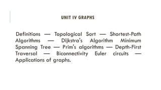 UNIT IV GRAPHS
Definitions — Topological Sort — Shortest-Path
Algorithms — Dijkstra's Algorithm Minimum
Spanning Tree — Prim's algorithms — Depth-First
Traversal — Biconnectivity Euler circuits —
Applications of graphs.
 