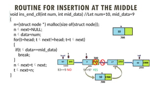 ROUTINE FOR INSERTION AT THE MIDDLE
void ins_end_cll(int num, int mid_data) //Let num=10, mid_data=9
{
n=(struct node *) malloc(size of(struct node));
nnext=NULL;
ndata=num;
for(t=head; tnext!=head; t=tnext)
{
if(tdata==mid_data)
break;
}
nnext=tnext;
tnext=n;
}
10
300
83==9 NO 9==9? YES
10
300
1500
300
1000
300
 