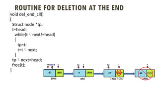 ROUTINE FOR DELETION AT THE END
void del_end_cll()
{
Struct node *tp;
t=head;
while(tnext!=head)
{
tp=t;
t=tnext;
}
tpnext=head;
free(t);
}
1000
1000
 