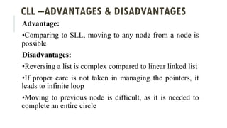 CLL –ADVANTAGES & DISADVANTAGES
Advantage:
•Comparing to SLL, moving to any node from a node is
possible
Disadvantages:
•Reversing a list is complex compared to linear linked list
•If proper care is not taken in managing the pointers, it
leads to infinite loop
•Moving to previous node is difficult, as it is needed to
complete an entire circle
 