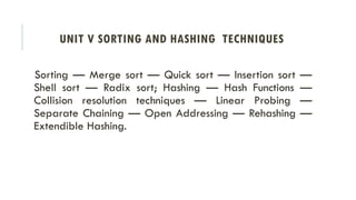 UNIT V SORTING AND HASHING TECHNIQUES
Sorting — Merge sort — Quick sort — Insertion sort —
Shell sort — Radix sort; Hashing — Hash Functions —
Collision resolution techniques — Linear Probing —
Separate Chaining — Open Addressing — Rehashing —
Extendible Hashing.
 