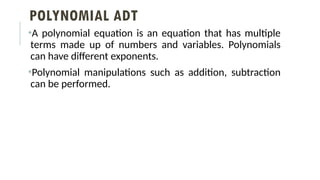 POLYNOMIAL ADT
•A polynomial equation is an equation that has multiple
terms made up of numbers and variables. Polynomials
can have different exponents.
•Polynomial manipulations such as addition, subtraction
can be performed.
 