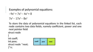 Examples of polynomial equations:
–9x5
+ 7x3
– 4x2
+ 8
7x4
– 17x3
– 8x2
To store the data of polynomial equations in the linked list, each
node contains two data fields, namely coefficient, power and one
next pointer field
struct node
{
int coeff;
int pow;
struct node *next;
}*n;
 