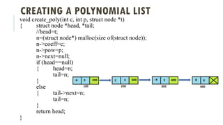 CREATING A POLYNOMIAL LIST
void create_poly(int c, int p, struct node *t)
{ struct node *head, *tail;
//head=t;
n=(struct node*) malloc(size of(struct node));
n->coeff=c;
n->pow=p;
n->next=null;
if (head==null)
{ head=n;
tail=n;
}
else
{ tail->next=n;
tail=n;
}
return head;
}
 
