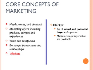 CORE CONCEPTS OF
MARKETING

   Needs, wants, and demands        Market
   Marketing offers: including        Set of actual and potential
    products, services and              buyers of a product
    experiences                        Marketers seek buyers that
                                        are profitable
   Value and satisfaction
   Exchange, transactions and
    relationships
    Markets
 