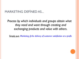 MARKETING DEFİNED AS...

 Process by which individuals and groups obtain what
       they need and want through creating and
      exchanging products and value with others.

  Simply put: Marketing ğ the delivery of customer satisfaction at a profit.
 