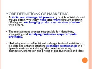 MORE DEFİNİTİONS OF MARKETİNG
•   A social and managerial process by which individuals and
    groups obtain what they need and want through creating,
    offering and exchanging products and services of value
    with others.

•   The management process responsible for identifying,
    anticipating and satisfying customer requirements
    profitably.

•   Marketing consists of individual and organizational activities that
    facilitate and enhance satisfying exchange relationships in a
    dynamic environment through the creation, servicing,
    distribution, promotion and pricing of goods, services and ideas
 