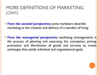 MORE DEFİNİTİONS OF MARKETİNG
(CONT.)

   From the societal perspective; some marketers describe
    marketing as the creation and delivery of a standart of living.

   From the managerial perspective; marketing (management) is
    the process of planning and executing the conception, pricing,
    promotion and distribution of goods and services to create
    exchanges that satisfy individual and organizational goals.
 