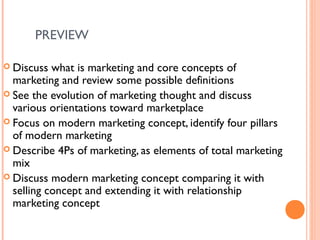 PREVIEW

 Discuss  what is marketing and core concepts of
  marketing and review some possible definitions
 See the evolution of marketing thought and discuss
  various orientations toward marketplace
 Focus on modern marketing concept, identify four pillars
  of modern marketing
 Describe 4Ps of marketing, as elements of total marketing
  mix
 Discuss modern marketing concept comparing it with
  selling concept and extending it with relationship
  marketing concept
 