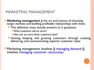 MARKETİNG MANAGEMENT

   Marketing management ğ the art and science of choosing
    target markets and building profitable relationships with them.
      This definition must include answers to 2 questions:
        What customers will we serve?
        How can we serve these customers best?

     Getting,   keeping, and growing customers through creating,
       delivering, and communicating superior customer value

 Marketing   management involves ğ managing demand ğ
    involves managing customer relationships
 