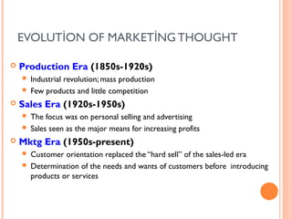 EVOLUTİON OF MARKETİNG THOUGHT

   Production Era (1850s-1920s)
     Industrial revolution; mass production
     Few products and little competition

   Sales Era (1920s-1950s)
     The focus was on personal selling and advertising
     Sales seen as the major means for increasing profits

   Mktg Era (1950s-present)
     Customer orientation replaced the “hard sell” of the sales-led era
     Determination of the needs and wants of customers before introducing
      products or services
 
