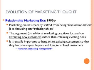 EVOLUTİON OF MARKETİNG THOUGHT
   Relationship Marketing Era: 1990s-
     Marketing era has recently shifted from being “transaction-based”
      ğ to focusing on “relationships”
     The argument ğ traditional marketing practices focused on
      attracting new customers rather than retaining existing ones.
     It is equally important to hang on to existing customers so that
      they become repeat buyers and long term loyal customers
               “customer relationship management”!
 