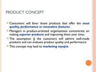 PRODUCT CONCEPT

 Consumers will favor those products that offer the most
  quality, performance or innovative features.
 Managers in product-oriented organizations concentrate on
  making superior products and improving them over time.
 The assumption ğ the customers will admire well-made
  products and can evaluate product quality and performance
 This concept may lead to marketing myopia
 