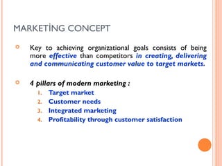 MARKETİNG CONCEPT
   Key to achieving organizational goals consists of being
    more effective than competitors in creating, delivering
    and communicating customer value to target markets.

   4 pillars of modern marketing :
      1. Target market
      2. Customer needs
      3. Integrated marketing
      4. Profitability through customer satisfaction
 