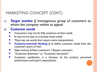MARKETİNG CONCEPT (CONT.)
1)   Target market ğ homogenous group of customers to
     whom the company wishes to appeal
2)   Customer needs
        Consumers may not be fully conscious of their needs
        It may not be easy to articulate these needs
        They may use words that require some interpretation
        Customer-oriented thinking ğ to define customer needs from the
         customer’s point of view
        Sales revenue ğ New customers + Repeat customers
        “Customer Retention” vs. “Customer Attraction”
        Customer satisfaction is a function of the product perceived
         performance and buyer’s expectations
 