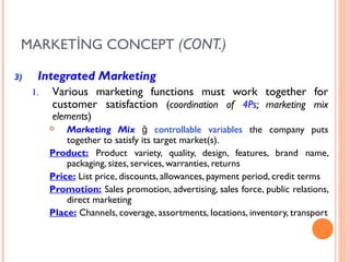 MARKETİNG CONCEPT (CONT.)

3)    Integrated Marketing
     1.   Various marketing functions must work together for
          customer satisfaction (coordination of 4Ps; marketing mix
          elements)
             Marketing Mix ğ controllable variables the company puts
              together to satisfy its target market(s).
          Product: Product variety, quality, design, features, brand name,
              packaging, sizes, services, warranties, returns
          Price: List price, discounts, allowances, payment period, credit terms
          Promotion: Sales promotion, advertising, sales force, public relations,
              direct marketing
          Place: Channels, coverage, assortments, locations, inventory, transport
 