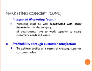 MARKETİNG CONCEPT (CONT.)
          Integrated Marketing (cont.)
     2.     Marketing must be well coordinated with other
            departments in the company;
            all departments have to work together to satisfy
            customers’ needs and wants


4)        Profitability through customer satisfaction
           To achieve profits as a result of creating superior
            customer value
 