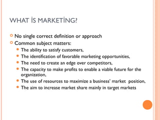 WHAT İS MARKETİNG?

 No single correct definition or approach
 Common subject matters:
     The ability to satisfy customers,
     The identification of favorable marketing opportunities,
     The need to create an edge over competitors,
     The capacity to make profits to enable a viable future for the
      organization,
     The use of resources to maximize a business’ market position,
     The aim to increase market share mainly in target markets
 