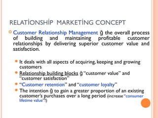 RELATİONSHİP MARKETİNG CONCEPT
 Customer   Relationship Management ğ the overall process
 of building and maintaining profitable customer
 relationships by delivering superior customer value and
 satisfaction.

   Itdeals with all aspects of acquiring, keeping and growing
    customers
   Relationship building blocks ğ “customer value” and
    “customer satisfaction”
   “Customer retention” and “customer loyalty”
   The intention ğ to gain a greater proportion of an existing
    customer’s purchases over a long period (increase “consumer
    lifetime value”!)
 