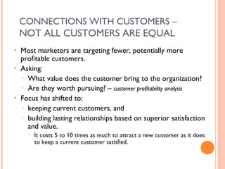 CONNECTIONS WITH CUSTOMERS –
    NOT ALL CUSTOMERS ARE EQUAL
•   Most marketers are targeting fewer, potentially more
    profitable customers.
•   Asking:
    ▫ What value does the customer bring to the organization?
    ▫ Are they worth pursuing? – customer profitability analysis
•   Focus has shifted to:
    ▫ keeping current customers, and
    ▫ building lasting relationships based on superior satisfaction
      and value.
         It costs 5 to 10 times as much to attract a new customer as it does
          to keep a current customer satisfied.
 